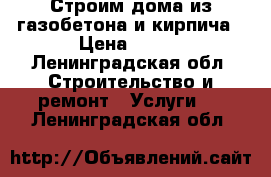 Строим дома из газобетона и кирпича › Цена ­ 100 - Ленинградская обл. Строительство и ремонт » Услуги   . Ленинградская обл.